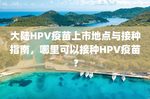 大陆HPV疫苗上市地点与接种指南，哪里可以接种HPV疫苗？