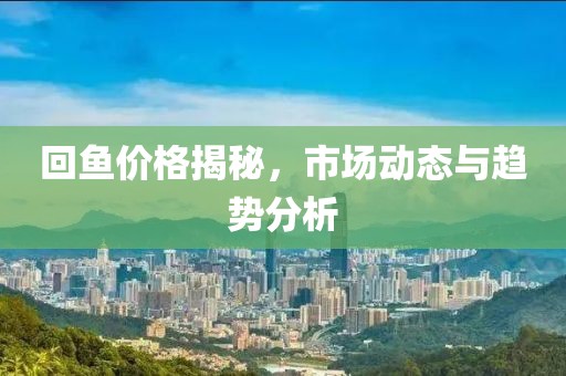 回鱼价格揭秘，市场动态与趋势分析