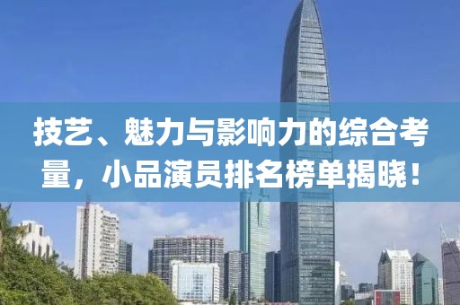 技艺、魅力与影响力的综合考量，小品演员排名榜单揭晓！