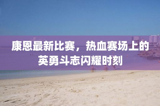 康恩最新比赛，热血赛场上的英勇斗志闪耀时刻