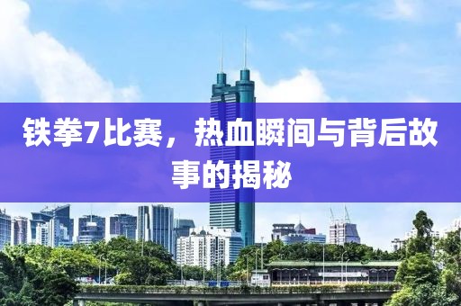 铁拳7比赛，热血瞬间与背后故事的揭秘