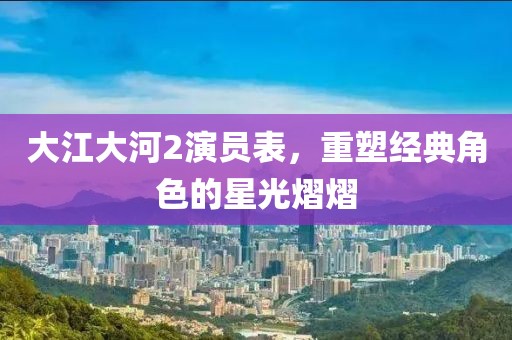 大江大河2演员表，重塑经典角色的星光熠熠