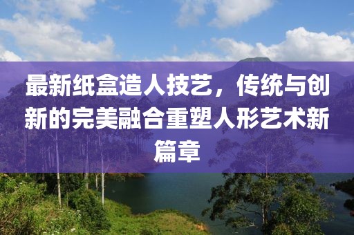 最新纸盒造人技艺，传统与创新的完美融合重塑人形艺术新篇章