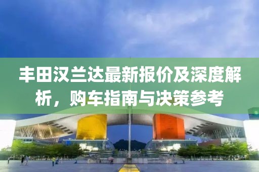 丰田汉兰达最新报价及深度解析，购车指南与决策参考