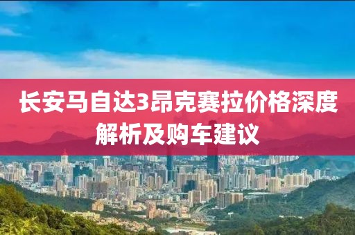 长安马自达3昂克赛拉价格深度解析及购车建议