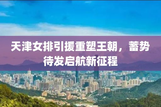 天津女排引援重塑王朝，蓄势待发启航新征程