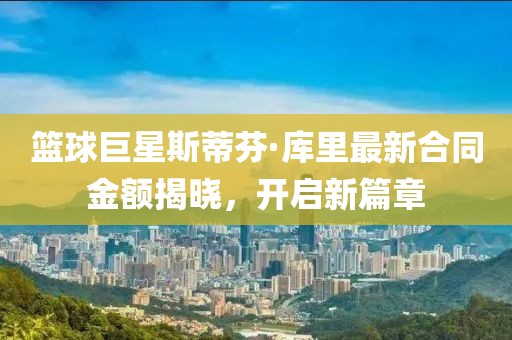 篮球巨星斯蒂芬·库里最新合同金额揭晓，开启新篇章