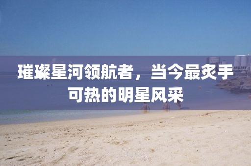 璀璨星河领航者，当今最炙手可热的明星风采