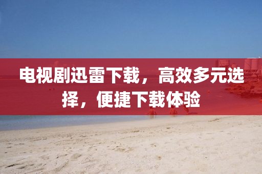 电视剧迅雷下载，高效多元选择，便捷下载体验