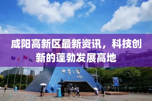 咸阳高新区最新资讯，科技创新的蓬勃发展高地
