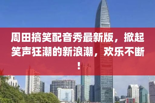 周田搞笑配音秀最新版，掀起笑声狂潮的新浪潮，欢乐不断！