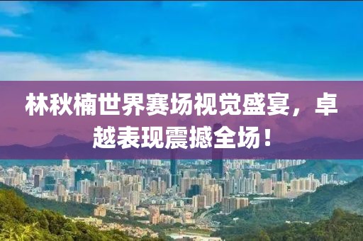林秋楠世界赛场视觉盛宴，卓越表现震撼全场！
