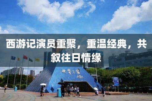 西游记演员重聚，重温经典，共叙往日情缘