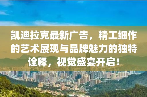 凯迪拉克最新广告，精工细作的艺术展现与品牌魅力的独特诠释，视觉盛宴开启！