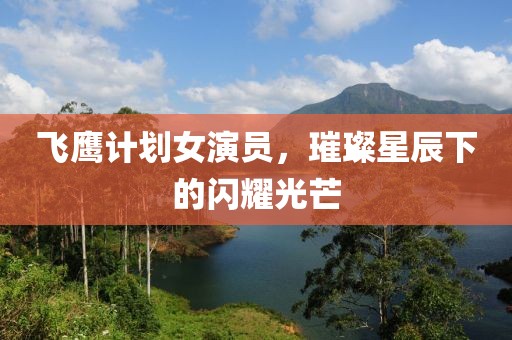 飞鹰计划女演员，璀璨星辰下的闪耀光芒