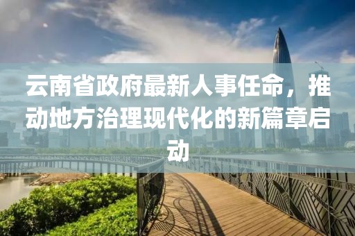 云南省政府最新人事任命，推动地方治理现代化的新篇章启动