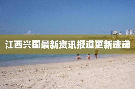 江西兴国最新资讯报道更新速递