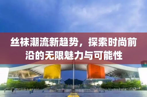 丝袜潮流新趋势，探索时尚前沿的无限魅力与可能性