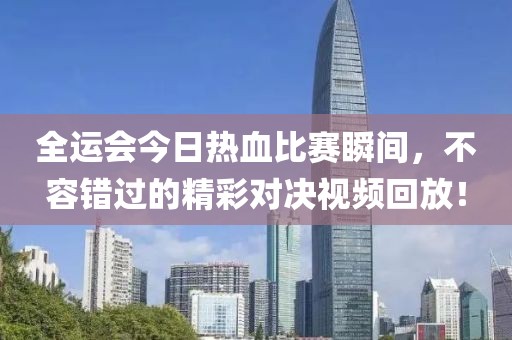 全运会今日热血比赛瞬间，不容错过的精彩对决视频回放！