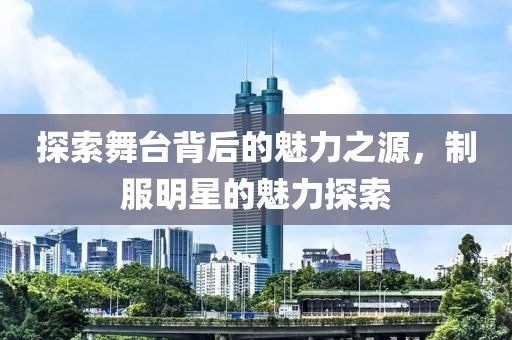 探索舞台背后的魅力之源，制服明星的魅力探索