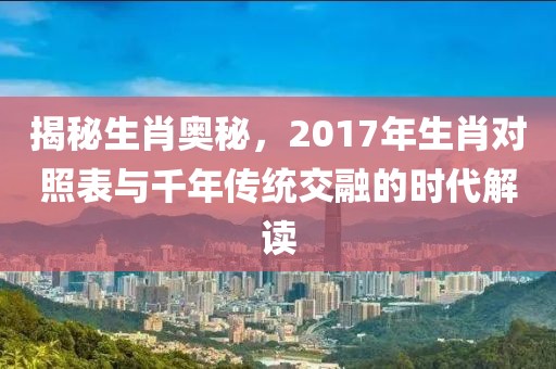 揭秘生肖奥秘，2017年生肖对照表与千年传统交融的时代解读