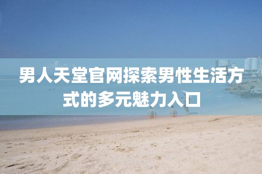 男人天堂官网探索男性生活方式的多元魅力入口