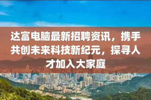 达富电脑最新招聘资讯，携手共创未来科技新纪元，探寻人才加入大家庭