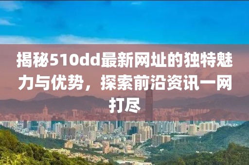 揭秘510dd最新网址的独特魅力与优势，探索前沿资讯一网打尽