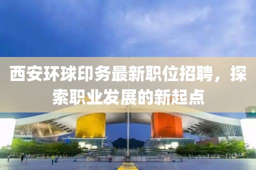 西安环球印务最新职位招聘，探索职业发展的新起点