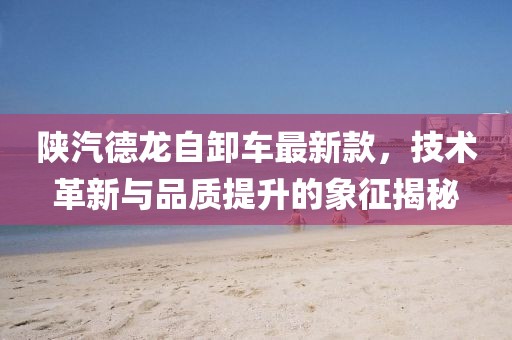 陕汽德龙自卸车最新款，技术革新与品质提升的象征揭秘