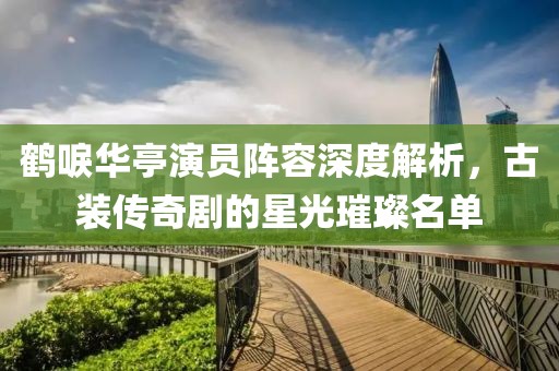 鹤唳华亭演员阵容深度解析，古装传奇剧的星光璀璨名单