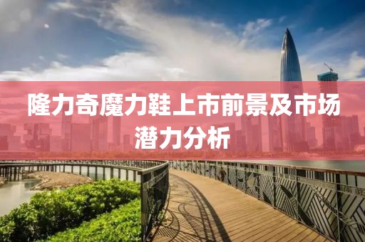 隆力奇魔力鞋上市前景及市场潜力分析