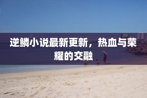 逆鳞小说最新更新，热血与荣耀的交融