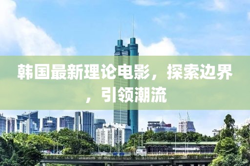 韩国最新理论电影，探索边界，引领潮流