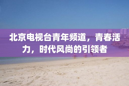 北京电视台青年频道，青春活力，时代风尚的引领者