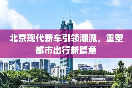 北京现代新车引领潮流，重塑都市出行新篇章