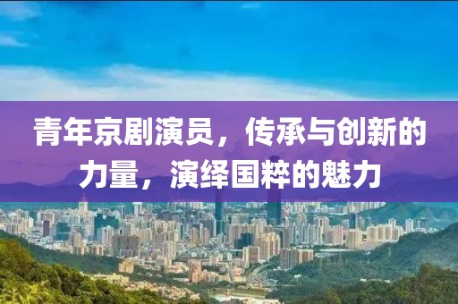 青年京剧演员，传承与创新的力量，演绎国粹的魅力