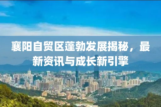 襄阳自贸区蓬勃发展揭秘，最新资讯与成长新引擎