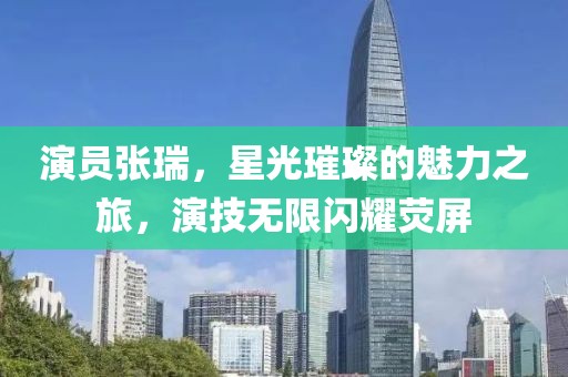 演员张瑞，星光璀璨的魅力之旅，演技无限闪耀荧屏