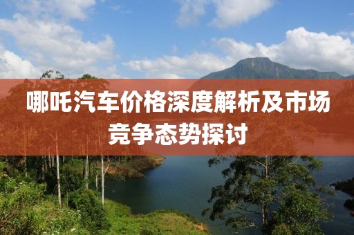 哪吒汽车价格深度解析及市场竞争态势探讨