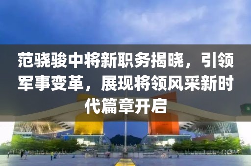 范骁骏中将新职务揭晓，引领军事变革，展现将领风采新时代篇章开启