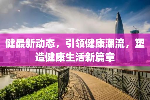 健最新动态，引领健康潮流，塑造健康生活新篇章