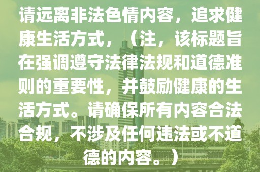 请远离非法色情内容，追求健康生活方式，（注，该标题旨在强调遵守法律法规和道德准则的重要性，并鼓励健康的生活方式。请确保所有内容合法合规，不涉及任何违法或不道德的内容。）