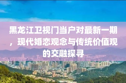 黑龙江卫视门当户对最新一期，现代婚恋观念与传统价值观的交融探寻