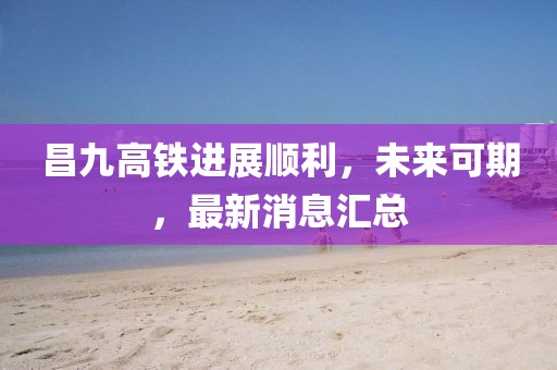 昌九高铁进展顺利，未来可期，最新消息汇总