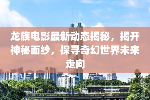 龙族电影最新动态揭秘，揭开神秘面纱，探寻奇幻世界未来走向