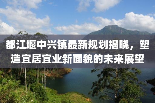 都江堰中兴镇最新规划揭晓，塑造宜居宜业新面貌的未来展望
