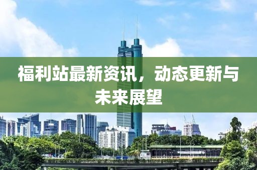 福利站最新资讯，动态更新与未来展望