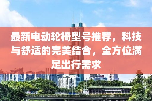 最新电动轮椅型号推荐，科技与舒适的完美结合，全方位满足出行需求