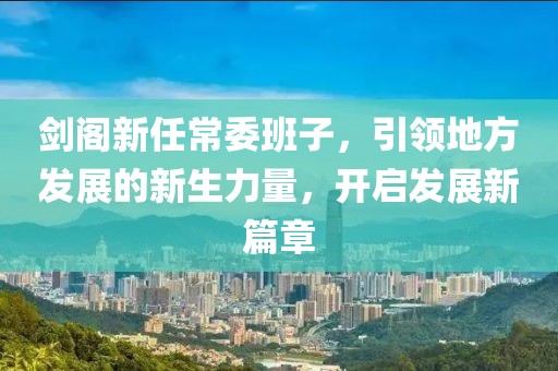 剑阁新任常委班子，引领地方发展的新生力量，开启发展新篇章